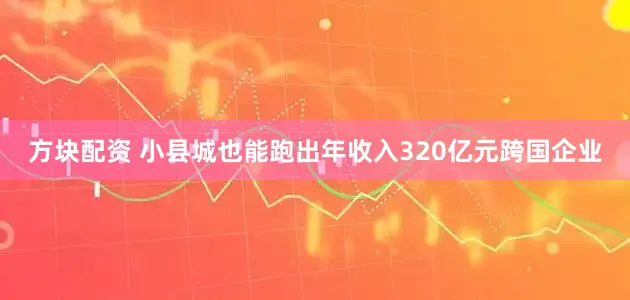 方块配资 小县城也能跑出年收入320亿元跨国企业