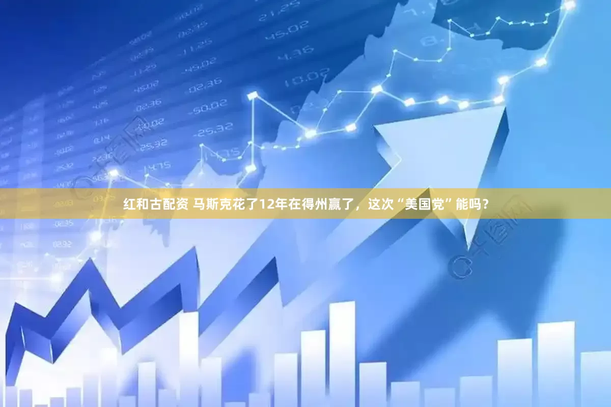红和古配资 马斯克花了12年在得州赢了，这次“美国党”能吗？