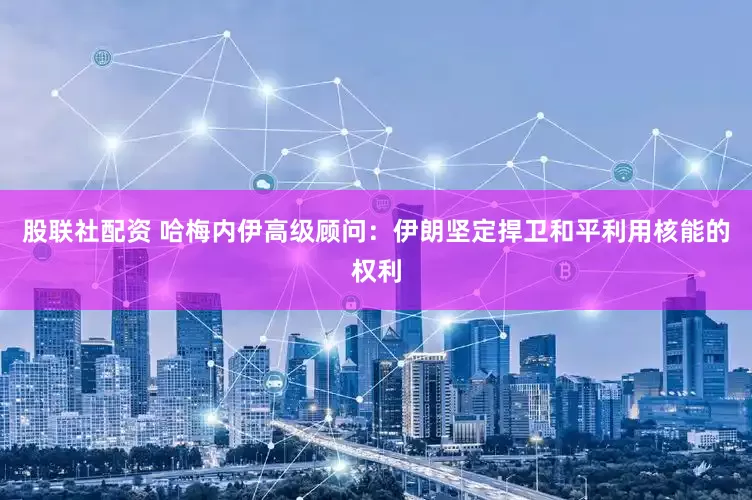 股联社配资 哈梅内伊高级顾问：伊朗坚定捍卫和平利用核能的权利