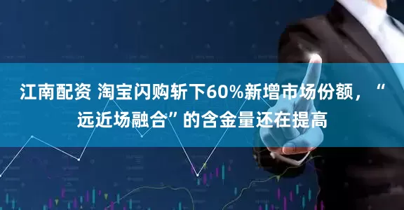 江南配资 淘宝闪购斩下60%新增市场份额，“远近场融合”的含金量还在提高