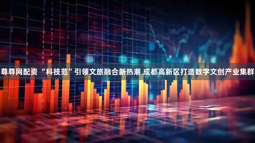 尊尊网配资 “科技范”引领文旅融合新热潮 成都高新区打造数字文创产业集群