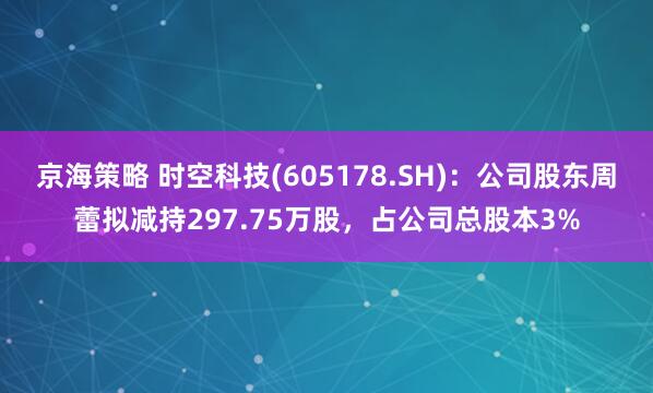 京海策略 时空科技(605178.SH)：公司股东周蕾拟减持297.75万股，占公司总股本3%