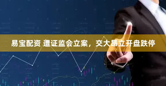 易宝配资 遭证监会立案，交大昂立开盘跌停