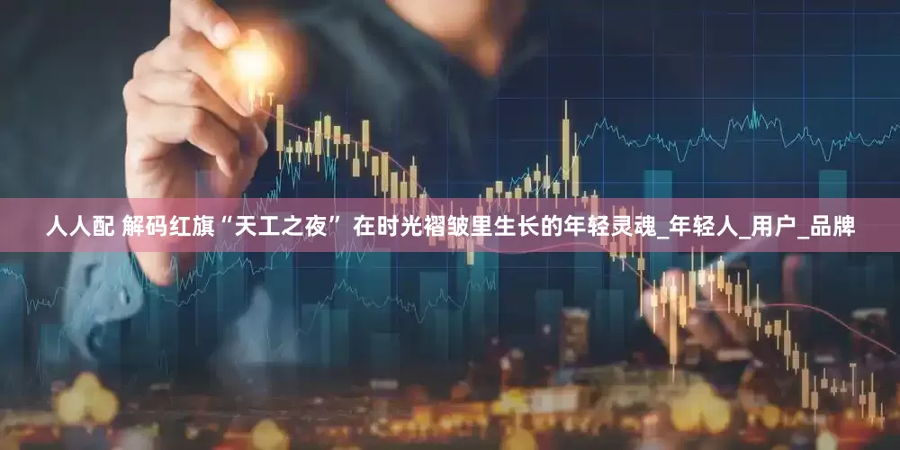 人人配 解码红旗“天工之夜” 在时光褶皱里生长的年轻灵魂_年轻人_用户_品牌