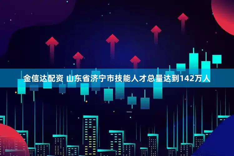 金信达配资 山东省济宁市技能人才总量达到142万人