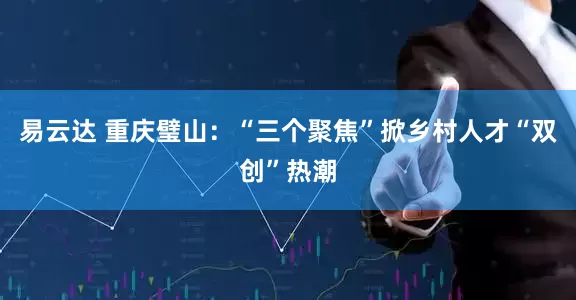 易云达 重庆璧山：“三个聚焦”掀乡村人才“双创”热潮