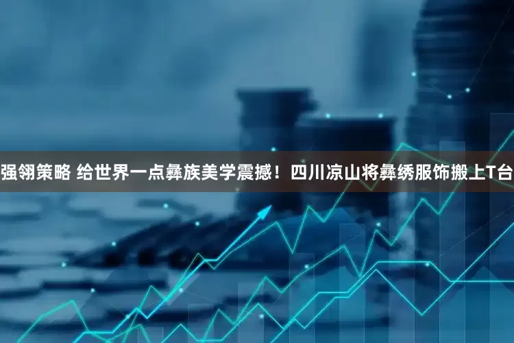 强翎策略 给世界一点彝族美学震撼！四川凉山将彝绣服饰搬上T台