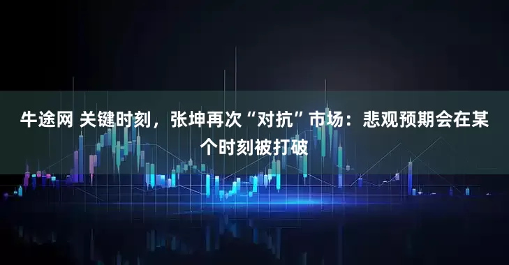 牛途网 关键时刻，张坤再次“对抗”市场：悲观预期会在某个时刻被打破