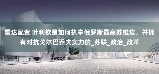 雷达配资 叶利钦是如何执掌俄罗斯最高苏维埃，并拥有对抗戈尔巴乔夫实力的_苏联_政治_改革