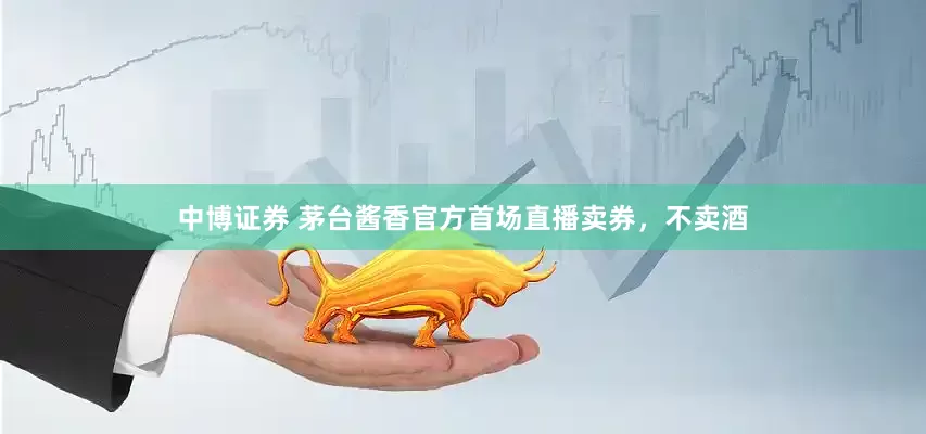 中博证券 茅台酱香官方首场直播卖券，不卖酒