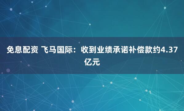 免息配资 飞马国际：收到业绩承诺补偿款约4.37亿元
