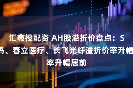 汇鑫投配资 AH股溢折价盘点：ST晨鸣、春立医疗、长飞光纤溢折价率升幅居前