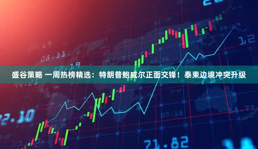 盛谷策略 一周热榜精选：特朗普鲍威尔正面交锋！泰柬边境冲突升级