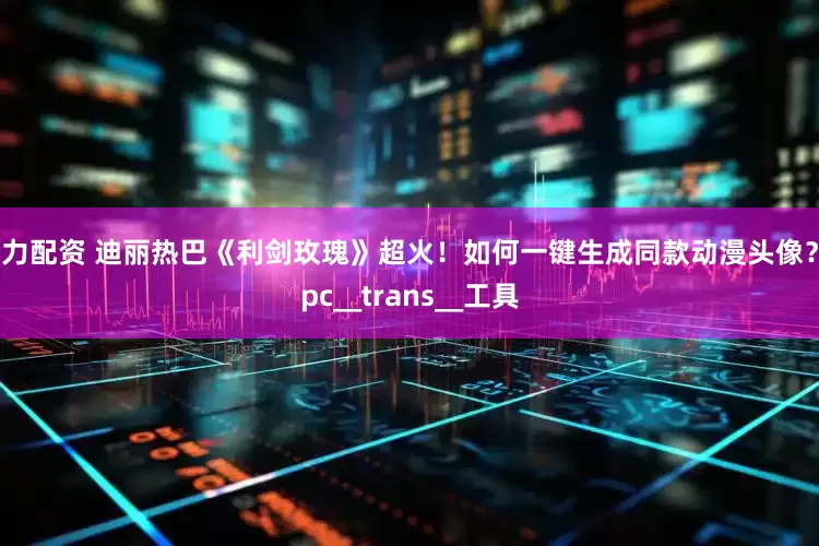 引力配资 迪丽热巴《利剑玫瑰》超火！如何一键生成同款动漫头像？_pc__trans__工具