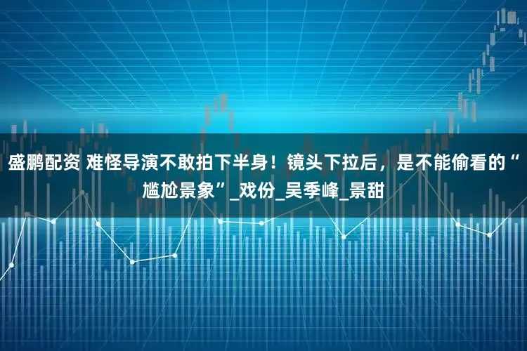 盛鹏配资 难怪导演不敢拍下半身！镜头下拉后，是不能偷看的“尴尬景象”_戏份_吴季峰_景甜