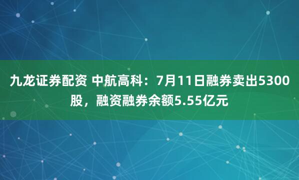 九龙证券配资 中航高科：7月11日融券卖出5300股，融资融券余额5.55亿元