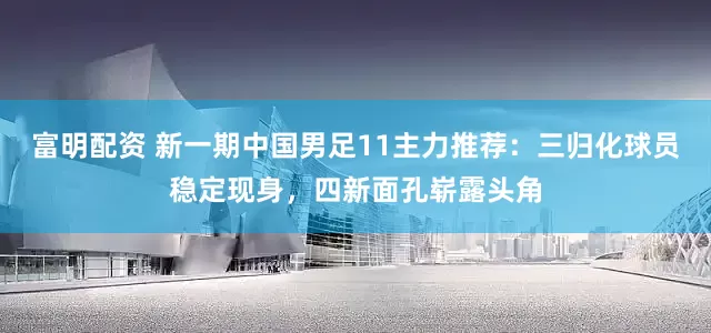 富明配资 新一期中国男足11主力推荐：三归化球员稳定现身，四新面孔崭露头角