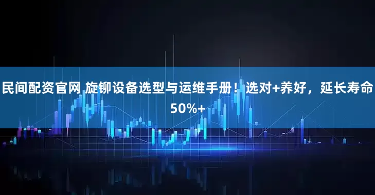 民间配资官网 旋铆设备选型与运维手册！选对+养好，延长寿命50%+