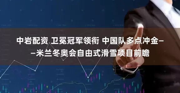 中岩配资 卫冕冠军领衔 中国队多点冲金——米兰冬奥会自由式滑雪项目前瞻